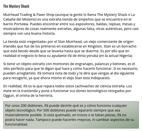 The Mystery Shack
Muirhead Trading & Pawn Shop (aunque la gente lo llama The Mystery Shack o La Cabaña del Misterio) es una extraña tienda de empeños que se encuentra en el barrio Portview. Puedes encontrar entre sus expositores, baldas, repisas, mesas y mostradores de cosas realmente extrañas, algunas falsa, otras auténticas, pero casi siempre con una buena historia.

La tienda está «regentada» por el Stan Muirhead, un viejo comerciante de origen irlandés que fue de los primeros en establecerse en Kingston. Stan es un borracho que está beodo desde que se levanta hasta que se duerme. Es por ello que en realidad el negocio lo lleva su ayudante Ifá de etnia yoruba (en la actual Nigeria).

Si tiene un objeto extraño con montones de engranajes, palancas y botones, es el sitio perfecto para que te digan qué hace y cómo hacerlo funcionar. Si es necesario, pueden arreglártelo. Ifá tomará nota de todo y te dirá que vengas al día siguiente para recogerlo, ya que ahora mismo el viejo Stan está indispuesto.

En realidad, Ifá es la que repara todos estos cachivaches de ciencia extraña. Los mete en la trastienda y pone a funcionar sus dones tecnológicos otorgados por Oggun, el orisha de la herrería.