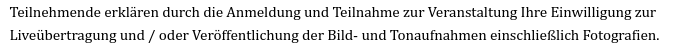 Textausriss:
Teilnehmende erklären durch die Anmeldung und Teilnahme zur Veranstaltung Ihre Einwilligung zur
Liveübertragung und / oder Veröffentlichung der Bild- und Tonaufnahmen einschließlich Fotografien.