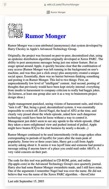 Article

Rumor Monger was a non-attributed (anonymous) chat system developed by Harry Chesley in Apple's Advanced Technology Group.
Originally, the project was focused on peer-to-peer, decentralized chat, using an epidemic distribution algorithm originally developed at Xerox PARC. The ability to post anonymous messages being just one minor feature. But as usage spread around Apple, it quickly became clear that the combination of easy access (Rumor Monger was left running in the background on user's machine, and was thus just a click away) plus anonymity created a unique social space. Essentially, there was no barrier between thinking something and posting it on Rumor Monger. This led to two things: First, an unprecedentedly low level of "intelligent" content. And second, posting of thoughts that previously would have been kept strictly internal: everything from insults to harassment to company criticism to really bad haggis jokes.
(In fairness, at least one group also saw it as a way to brainstorm project design ideas.)
Apple management panicked, seeing visions of harassment suits, and tried to
"turn it off." But, being a good, decentralized system, it was essentially impossible to switch off.