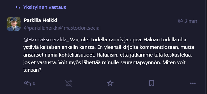 Kuvakaappaus täällä Mastodonissa äsken saamastani yksäristä. 
Lukee:
Parkilla Heikki
@parkillaheikki@mastodon.social
@HannaEsmeralda_ Vau, olet todella kaunis ja upea. Haluan todella olla ystäviä kaltaisen enkelin kanssa. En yleensä kirjoita kommenttiosaan, mutta ansaitset nämä kohteliaisuudet. Haluaisin, että jatkamme tätä keskustelua, jos et vastusta. Voit myös lähettää minulle seurantapyynnön. Miten voit tänään?