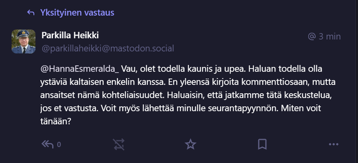 Kuvakaappaus täällä Mastodonissa äsken saamastani yksäristä. 

Lukee:

Parkilla Heikki
@parkillaheikki@mastodon.social
@HannaEsmeralda_ Vau, olet todella kaunis ja upea. Haluan todella olla ystäviä kaltaisen enkelin kanssa. En yleensä kirjoita kommenttiosaan, mutta ansaitset nämä kohteliaisuudet. Haluaisin, että jatkamme tätä keskustelua, jos et vastusta. Voit myös lähettää minulle seurantapyynnön. Miten voit tänään?