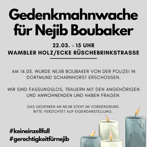 Sharepic mit einem Aufruf zur Gedenkkundgebung für Nejib Boubaker. Auf grauem Hintergrund sind in der rechten Ecke mehrere brennende Kerzen gezeichnet. Dazu der Titel und Untertitel: 
"Gedenkmahnwache für Nejib Boubaker. 22.03. - 15 Uhr, Wambeler Holz / Ecke Rüschebringstraße."
Unter einem Trennstrich der folgt der Text:
"Am 14.03. Wurde Nejib Boubaker von der Polizei in Dortmund Scharnhorst erschossen. 
Wir sind fassungslos, trauern mit den Angehörigen und Anwohnenden und haben Fragen.
Das Gedenken an Nejib seht im Vordergrund. Bitte verzichtet auf Eigendarstellungen.
#keineinzelfall
#gerechtigkeitfürnejib"