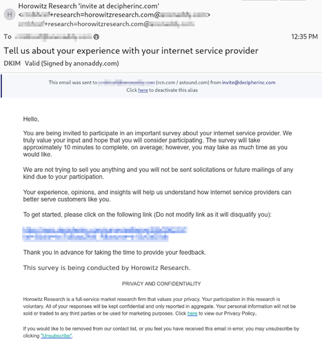 Email with the subject line "Tell us about your experience with your internet service provider", with a block at the top indicating that it was routed through the Addy email forwarding service via an email address described as "rcn.com / astound.com", with this text:

Hello,

You are being invited to participate in an important survey about your internet service provider. We truly value your input and hope that you will consider participating. The survey will take approximately 10 minutes to complete, on average; however, you may take as much time as you would like.

We are not trying to sell you anything and you will not be sent solicitations or future mailings of any kind due to your participation.

Your experience, opinions, and insights will help us understand how internet service providers can better serve customers like you.

To get started, please click on the following link (Do not modify link as it will disqualify you):

[elided]

Thank you in advance for taking the time to provide your feedback.

This survey is being conducted by Horowitz Research.