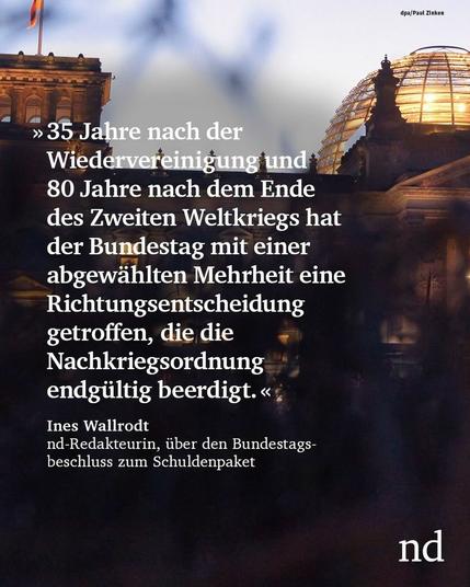“35 Jahre nach der Wiedervereinigung und 80 Jahre nach dem Ende des Zweiten Weltkriegs hat der Bundestag mit einer abgewählten Mehrheit eine Richtungsentscheidung getroffen, die die Nachkriegsordnung endgültig beerdigt.”

Ines Wallrodt, nd-Redakteurin, über den Bundestagsbeschluss zum Schuldenpaket