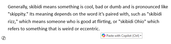 Screenshot of some text in a Microsoft Word document with a prompt towards the bottom right which reads "Paste with Copilot" and shows the Microsoft Copilot logo.

The text isn't important, but here it is anyway just because...

Generally, skibidi means something is cool, bad or dumb and is pronounced like "skippity." Its meaning depends on the word its paired with, such as "skibidi rizz," which means someone who is good at flirting, or "skibidi Ohio" which refers to something that is weird or eccentric.