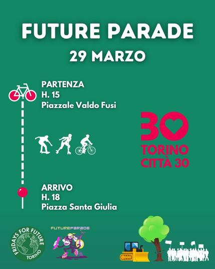 FUTURE PARADE
volantino che pubblicizza l'evento del 29 marzo.

Un bici stilizzata rappresenta la partenza, alle 15 in piazzale Valdo Fusi.

Una linea tratteggiata è metafora del percorso, affiancata da figurine di una persona in skateboard, una in pattini e una in bici.

Arrivo in piazza Santa Giulia alle 18

In rosso un grosso numero 30 ha lo zero con la parte centrale a forma di cuore e sovrasta la scritta: Torino città 30.

In basso a sinistra i loghi di Fridays for Future - Torino e FutureParade.

In basso a destra un'immagine grafica di un buldozzer che avanza verso un albero che viene tagliato e da una folla in manifestazione.