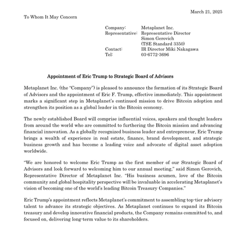 March 21, 2025 To Whom It May Concern Company: Metaplanet Inc. Representative: Representative Director Simon Gerovich (TSE Standard 3350) Contact: IR Director Miki Nakagawa Tel: 03-6772-3696 Appointment of Eric Trump to Strategic Board of Advisors Metaplanet Inc. (the “Company”) is pleased to announce the formation of its Strategic Board of Advisors and the appointment of Eric F. Trump, effective immediately. This appointment marks a significant step in Metaplanet’s continued mission to drive Bitcoin adoption and strengthen its position as a global leader in the Bitcoin economy. The newly established Board will comprise influential voices, speakers and thought leaders from around the world who are committed to furthering the Bitcoin mission and advancing financial innovation. As a globally recognized business leader and entrepreneur, Eric Trump brings a wealth of experience in real estate, finance, brand development, and strategic business growth and has become a leading voice and advocate of digital asset adoption worldwide. “We are honored to welcome Eric Trump as the first member of our Strategic Board of Advisors and look forward to welcoming him to our annual meeting,” said Simon Gerovich, Representative Director of Metaplanet Inc. “His business acumen, love of the Bitcoin community and global hospitality perspective will be invaluable in accelerating Metaplanet’s vision of becoming one of the world’s