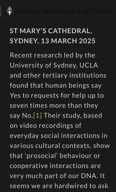ST MARY’S CATHEDRAL, SYDNEY, 13 MARCH 2025

Recent research led by the University of Sydney, UCLA and other tertiary institutions found that human beings say Yes to requests for help up to seven times more than they say No.[1] Their study, based on video recordings of everyday social interactions in various cultural contexts, show that ‘prosocial’ behaviour or cooperative interactions are very much part of our DNA. It seems we are hardwired to ask each other for help, to provide that help to others when we can, and to offer some explanation when we can’t.