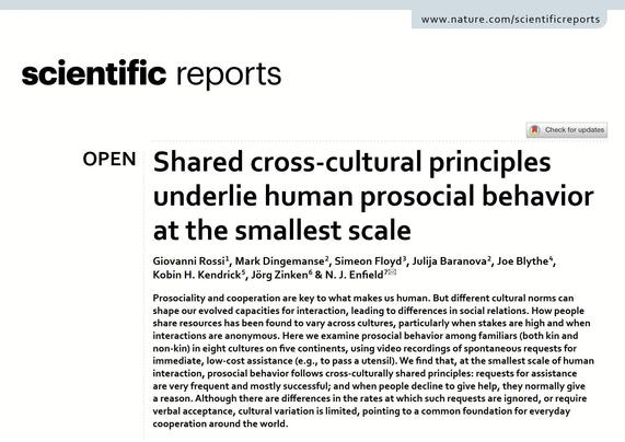 Title page of our paper, "Shared cross‑cultural principles underlie human prosocial behavior at the smallest scale" 
Giovanni Rossi 1 , Mark Dingemanse 2 , Simeon Floyd 3 , Julija Baranova 2 , Joe Blythe 4 , Kobin H. Kendrick 5 , Jörg Zinken 6 & N. J. Enfield 

Abstract: Prosociality and cooperation are key to what makes us human. But different cultural norms can shape our evolved capacities for interaction, leading to differences in social relations. How people share resources has been found to vary across cultures, particularly when stakes are high and when interactions are anonymous. Here we examine prosocial behavior among familiars (both kin and non-kin) in eight cultures on five continents, using video recordings of spontaneous requests for immediate, low-cost assistance (e.g., to pass a utensil). We find that, at the smallest scale of human interaction, prosocial behavior follows cross-culturally shared principles: requests for assistance are very frequent and mostly successful; and when people decline to give help, they normally give a reason. Although there are differences in the rates at which such requests are ignored, or require verbal acceptance, cultural variation is limited, pointing to a common foundation for everyday cooperation around the world.