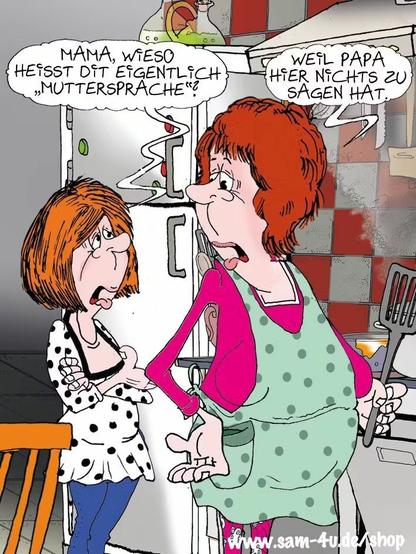 ein Catroon
Mutter und Tochter stehen in der Küche und unterhalten sich im Berliner Dialekt:
Die Tochter fragt: Mama, wieso heißt das eigentlich Muttersprache?
Mutter antwortet: Weil Papa hier nichts zu sagen hat.