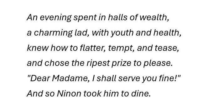 An evening spent in halls of wealth,
a charming lad, with youth and health,
knew how to flatter, tempt, and tease,
and chose the ripest prize to please.
"Dear Madame, I shall serve you fine!"
And so Ninon took him to dine.