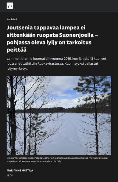 Joutsenia tappavaa lampea ei sittenkään ruopata Suonenjoella – pohjassa oleva lyijy on tarkoitus peittää

Lammen tilanne huomattiin vuonna 2016, kun lähistöllä kuolleet joutsenet tutkittiin Ruokavirastossa. Kuolinsyyksi paljastui lyijymyrkytys.

Kuva:
Jäässä olevan lammen päälle on satanut lumikerros ja edessä olevat puut ovat lumettomia.

Kuvateksti:
Onkilampi sijaitsee Suonenjoella Lintharjun luonnonsuojelualueen vieressä, mutta se ei kuulu suojeltuun alueeseen. Kuva: Marianne Mattila / Yle

YLE 2025-0321