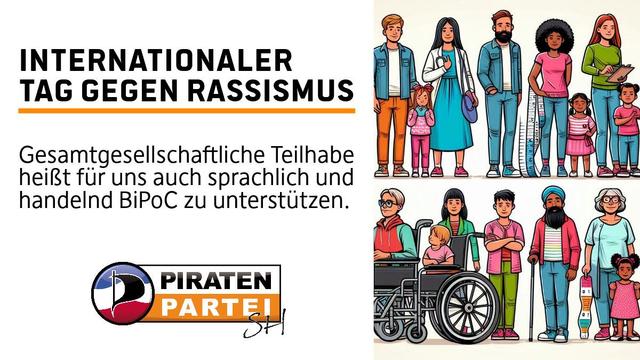 Links eine Weißblende mit folgendem Text
Internationaler Tag gegen Rassismus
Gesamtgesellschaftliche Teilhabe heißt für uns auch sprachlich und handelnd BiPoC zu unterstützen.
Logo der Piratenpartei SH - Die Farben der Schleswig-Holstein Flagge in Wellenform darüber ein P in Segelform und daneben eine Schriftzug-Piratenpartei mit einem Hand-geschwungenem SH

Rechts daneben eine Menschenkette, welche Diversität ausdrückt und Kinder sowie Erwachsene von unterschiedlichem Haut- und Gesundheitsstatus abbilden.