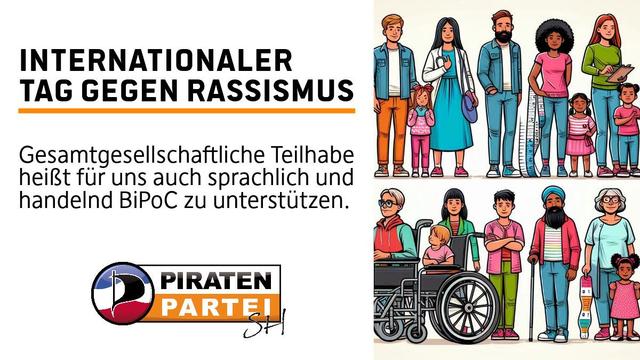 Links eine Weißblende mit folgendem Text
Internationaler Tag gegen Rassismus
Gesamtgesellschaftliche Teilhabe heißt für uns auch sprachlich und handelnd BiPoC zu unterstützen.
Logo der Piratenpartei SH - Die Farben der Schleswig-Holstein Flagge in Wellenform darüber ein P in Segelform und daneben eine Schriftzug-Piratenpartei mit einem Hand-geschwungenem SH

Rechts daneben eine Menschenkette, welche Diversität ausdrückt und Kinder sowie Erwachsene von unterschiedlichem Haut- und Gesundheitsstatus abbilden.