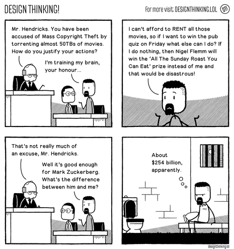 Four panel comic from DESIGN THINKING!

Panels 1 to 3 happen in a courthouse.

Panel 1 (general view of the court, showing a Judge, Mr. Hendricks, and a defense attorney):

Judge: Mr. Hendricks. You have been
accused of Mass Copyright Theft by
torrenting almost 50TBs of movies.
How do you justify your actions?

Mr. Hendricks: I'm training my brain,
your honour...

Panel 2 (closing in on Mr. Hendricks):

I can't afford to RENT all those movies, so if I want to win the pub quiz on Friday what else can I do? If I do nothing, then Nigel Flemm will win the 'All The Sunday Roast You
Can Eat' prize instead of me and that would be disastrous!

Panel 3 (back to the general view):

Judge: That's not really much of an excuse, Mr. Hendricks.
Mr. Hendricks: Well it's good enough
for Mark Zuckerberg. What's the difference
between him and me?

Panel 4 shows Mr. Hendricks in jail.

Mr. Hendricks (to himself): About $254 billion, apparently.

designthinking.lol