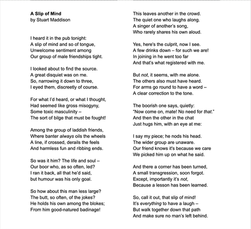 A Slip of Mind

I heard it in the pub tonight:
A slip of mind & so of tongue,
Unwelcome sentiment among
Our group of male friendships tight.

Among the group of laddish friends,
Where banter always oils the wheels
A line, if crossed, derails the feels
And harmless fun & ribbing ends.

So was it him? The life & soul –
Our boor who, as so often, led?
I ran it back, all that he’d said,
but humour was his only goal.

So how about this man less large?
The butt, so often, of the jokes?
He holds his own among the blokes;
From him good-natured badinage!

This leaves another in the crowd.
The quiet one who laughs along.
A singer of another’s song,
Who rarely shares his own aloud.

Yes, here's the culprit, now I see.
A few drinks down – for such we are!
In joining in he went too far
And that’s what registered with me.

But not it seems with me alone.
The others also must have heard.
For arms go round to have a word –
A clear correction to the tone.

The boorish one says, quietly:
“Now come on, mate! No need for that.”
And then the other in the chat
Just hugs him with an eye at me:

I say my piece; he nods his head.
The wider group are unaware.
Our friend knows it's because we care
We picked him up on what he said.

And there a corner has been turned,
A small transgression, soon forgot.
Except importantly it’s not,
Because a lesson has been learned.

So, call it out, that slip of mind!
It’s everything to have a laugh –
But walk together down that path
And make sure no man’s left behind.