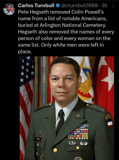 A Xitter post: "Pete Hegseth removed Colin Powell's name from a list of notable Americans buried at Arlington National Cemetery. Hegseth also removed the names of every person of color and every woman on the same list. Only White men were left in place."