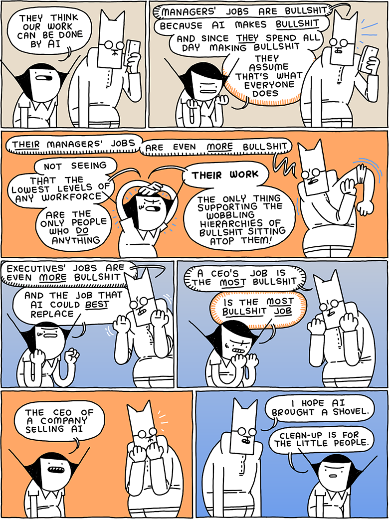 Girl: They think our work can be done by AI / Cat: Mangers’ jobs are bullshit Girl: Because AI makes BULLSHIT - and since THEY spend all day making bullshit - they assume that’s what everyone does / Cat (rolling his sleeves up): THEIR managers’ jobs - are even MORE bullshit Girl: Not seeing - that the lowest levels of any workforce - are the people who DO anything - THEIR WORK - the only thing supporting the wobbling hierarchies of bullshit sitting atop them! / Cat: Executives’ jobs are even MORE bullshit Girl: And the job that AI could BEST replace / Cat: A CEO’s job is the most bullshit Girl: is the MOST BULLSHIT JOB / Girl: the CEO of a company selling AI / Cat: I hope AI brought a shovel. Girl: Clean-up is for the little people.