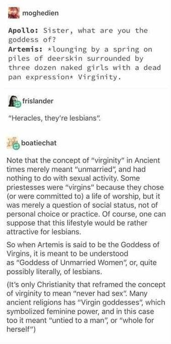 moghedien 
Apollo: Sister, what are you the goddess of? 
Artemis: *lounging by a spring on piles of deerskin surrounded by three dozen naked girls with a dead pan expression*: Virginity. 
frislander: 
"Heracles, they're lesbians': 
bboatiechat: 
Note that the concept of "virginity" in Ancient times merely meant "unmarried", and had nothing to do with sexual activity. Some priestesses were "virgins" because they chose (or were committed to) a life of worship, but it was merely a question of social status, not of personal choice or practice. Of course, one can suppose that this lifestyle would be rather attractive for lesbians. So when Artemis is said to be the Goddess of Virgins, it is meant to be understood as "Goddess of Unmarried Women", or, quite possibly literally, of lesbians. (It's only Christianity that reframed the concept of virginity to mean "never had sex': Many ancient religions has "Virgin goddesses", which symbolized feminine power, and in this case too it meant "untied to a man", or "whole for herself")