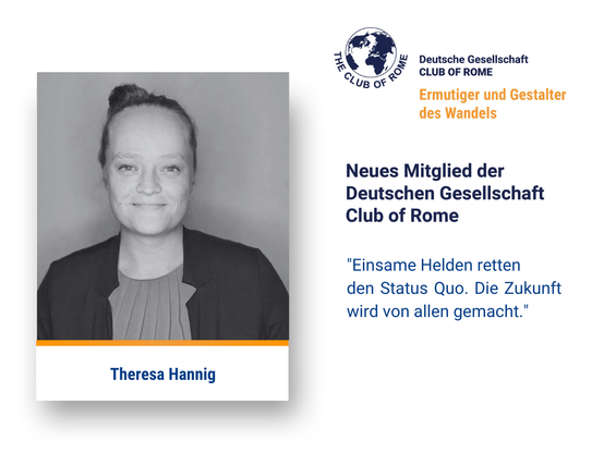 Ein Portrait von Theresa Hannig. Daneben das Logo der Deutschen Gesellschaft Club of Rome. Darunter der Text:
Ermutiger und Gestalter des Wandels
Neues Mitglied der Deutschen Gesellschaft Club of Rome
Ganz unten steht das Zitat von Theresa Hannig: „Einsame Helden retten den Status Quo. Die Zukunft wird von allen gemacht.“