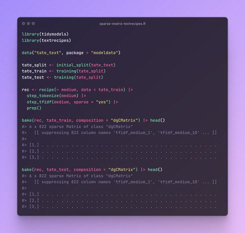 library(tidymodels)
library(textrecipes)

data("tate_text", package = "modeldata")

tate_split <- initial_split(tate_text)
tate_train <- training(tate_split)
tate_test <- training(tate_split)

rec <- recipe(~ medium, data = tate_train) |>
  step_tokenize(medium) |>
  step_tfidf(medium, sparse = "yes") |>
  prep()

bake(rec, tate_train, composition = "dgCMatrix") |> head()
#> 6 x 822 sparse Matrix of class "dgCMatrix"
#>   [[ suppressing 822 column names 'tfidf_medium_1', 'tfidf_medium_10' ... ]]
#>                                                                               
#> [1,] . . . . . . . . . . . . . . . . . . . . . . . . . . . . . . . . . . . .
#> [2,] . . . . . . . . . . . . . . . . . . . . . . . . . . . . . . . . . . . .
#> [3,] . . . . . . . . . . . . . . . . . . . . . . . . . . . . . . . . . . . .

bake(rec, tate_test, composition = "dgCMatrix") |> head()
#> 6 x 822 sparse Matrix of class "dgCMatrix"
#>   [[ suppressing 822 column names 'tfidf_medium_1', 'tfidf_medium_10' ... ]]
#>                                                                               
#> [1,] . . . . . . . . . . . . . . . . . . . . . . . . . . . . . . . . . . . .
#> [2,] . . . . . . . . . . . . . . . . . . . . . . . . . . . . . . . . . . . .
#> [3,] . . . . . . . . . . . . . . . . . . . . . . . . . . . . . . . . . . . .