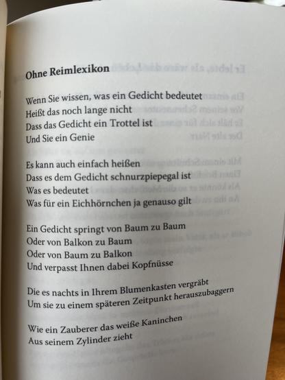 Ohne Reimlexikon

Wenn Sie wissen, was ein Gedicht bedeutet
Heißt das noch lange nicht
Dass das Gedicht ein Trottel ist
Und Sie ein Genie

Es kann auch einfach heißen
Dass es dem Gedicht schnurzpiepegal ist
Was es bedeutet
Was für ein Eichhörnchen ja genauso gilt

Ein Gedicht springt von Baum zu Baum
Oder von Balkon zu Baum
Oder von Baum zu Balkon
Und verpasst Ihnen dabei Kopfnüsse

Die es nachts in Ihrem Blumenkasten vergräbt
Um sie zu einem späteren Zeitpunkt herauszubaggern

Wie ein Zauberer das weiße Kaninchen
Aus seinem Zylinder zieht

Robert Mattheis: Wut ist das Glück der Verzweifelten.