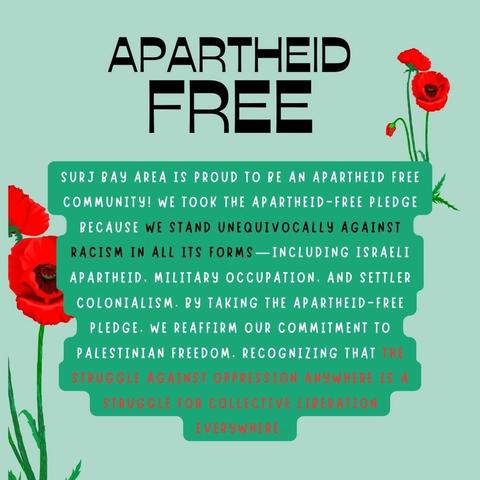 Image with a mint green background and red poppies on it. Large black writing at the top of the image reads "Apartheid Free." Centered is white, black, and red text on a teal background that reads "SURJ Bay Area is proud to be Apartheid Free. We took the apartheid free pledge because we stand unequivocally against racism in all its forms - including Israeli apartheid, military occupation, and settler colonialism. By taking the apartheid-free pledge, we reaffirm our commitment to Palestinian freedom. Recognizing that the struggle against oppression anywhere is a struggle for collective liberation everywhere."