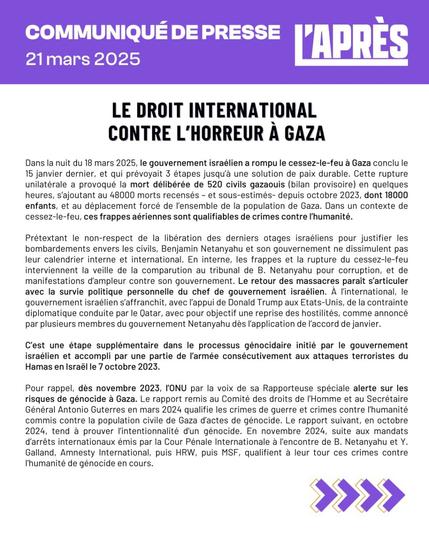 COMMUNIQUÉ DE PRESSE
21 mars 2025
L'APRÈS
LE DROIT INTERNATIONAL CONTRE L'HORREUR À GAZA
Dans la nuit du 18 mars 2025, le gouvernement israélien a rompu le cessez-le-feu à Gaza conclu le 15 janvier dernier, et qui prévoyait 3 étapes jusqu'à une solution de paix durable. Cette rupture unilatérale a provoqué la mort délibérée de 520 civils gazaouis (bilan provisoire) en quelques heures, s'ajoutant au 48000 morts recensés - et sous-estimés- depuis octobre 2023, dont 18000 enfants, et au déplacement forcé de l'ensemble de la population de Gaza. Dans un contexte de cessez-le-feu, ces frappes aériennes sont qualifiables de crimes contre l'humanité.
Prétextant le non-respect de la libération des derniers otages israéliens pour justifier les bombardements envers les civils, Benjamin Netanyahu et son gouvernement ne dissimulent pas leur calendrier interne et international. En interne, les frappes et la rupture du cessez-le-feu interviennent la veille de la comparution au tribunal de B. Netanyahu pour corruption, et de manifestations d'ampleur contre son gouvernement. Le retour des massacres paraît s'articuler avec la survie politique personnelle du chef de gouvernement israélien. À l'international, le gouvernement israélien s'affranchit, avec l'appui de Donald Trump aux Etats-Unis, de la contrainte diplomatique conduite par le Qatar, avec pour objectif une reprise des hostilités, comme annoncé par plusieurs membres du gouvernement Netanyahu dès l'application de l'accord de janvier.