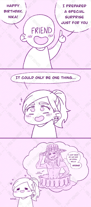 A comic strip consisting of three panels.
In the first panel, there's a plain character with the word "friend" in their face, who says: "Happy birthday, Nika! I prepared a special surprise just for you".
In the second panel, I'm with an excited expression, replying: "It could only be one thing...".
In the third panel, I'm fantasizing with a cosplayer of Gyro Zeppeli from Steel Ball Run, appearing naked from a giant cake saying: "I just wear my hat and my steel balls, nyoho!"