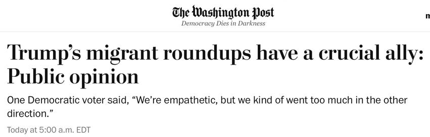 The Washington post
Democracy Dies in Darkness
Trump's migrant roundups have a crucial ally:
Public opinion One Democratic voter said, "We're empathetic, but we kind of went too much in the other
direction."
Today at 5:00 a.m. EDT