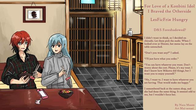 Image: To women eating in a sushi restaurant. Being very cuddly.

Quote: D&S foreshadowed?

The restaurant was a nice place run by an older couple. I glanced at the menu, but it had been a rough day and I didn’t want to think, so I decided on chirashi. Let them pick the sushi. When I looked over at Shiomi, her menu lay on the table untouched.

“Don’t you want any?” I asked.

“I’ll just have what you order.”

“You can have whatever you want. Don’t worry about the cost. Please, it’s my treat. I don’t know how Mikawa did things, but I want you to enjoy yourself.”

“No, I want to. I want to have whatever you are having. That would make me happy.”

I remembered back at the ramen shop, and she had done the same thing. It seemed odd to me, but I wouldn’t force her.

At: pixiv.net/novel/series/1141710
archiveofourown.org/works/5277
Artist: bsky.app/profile/maisart.bsky.