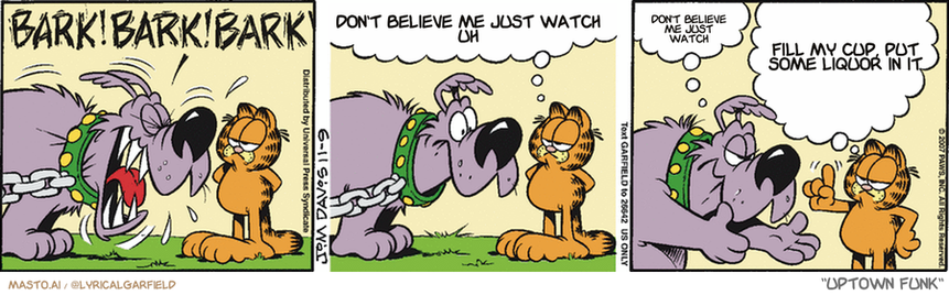 Original Garfield comic from November 9, 2007
Text replaced with lyrics from: Uptown Funk

Transcript:
• Don't Believe Me Just Watch Uh
• Don't Believe Me Just Watch
• Fill My Cup, Put Some Liquor In It


--------------
Original Text:
• Dog:  BARK! BARK! BARK!
• Garfield:  On a scale of one to ten, I give it a seven.
• Dog:  Oh, come on!
• Garfield:  I've seen you more crazed, and you didn't do that bloodshot-eyeballs thing.