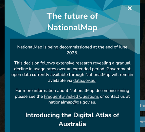 Screnshot of a popup window at nationalmap.gov.au reading: 

The future of NationalMap
NationalMap is being decommissioned at the end of June 2025.

This decision follows extensive research revealing a gradual decline in usage rates over an extended period. Government open data currently available through NationalMap will remain available via data.gov.au.

For more information about NationalMap decommissioning please see the Frequently Asked Questions or contact us at nationalmap@ga.gov.au.

Introducing the Digital Atlas of Australia