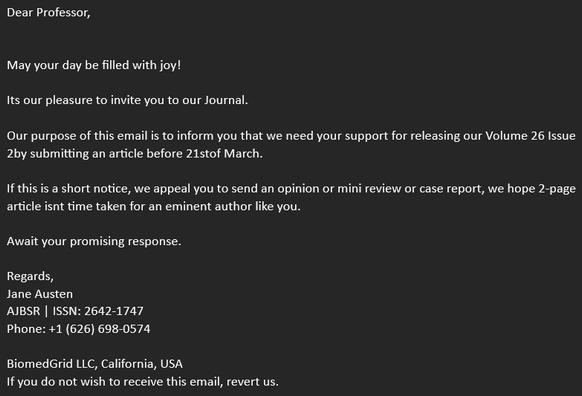 Screenshot of an email. The text: 

Dear Professor,


May your day be filled with joy!

Its our pleasure to invite you to our Journal.

Our purpose of this email is to inform you that we need your support for releasing our Volume 26 Issue 2by submitting an article before 21stof March.

If this is a short notice, we appeal you to send an opinion or mini review or case report, we hope 2-page article isnt time taken for an eminent author like you.

Await your promising response.

Regards,
Jane Austen
AJBSR | ISSN: 2642-1747
Phone: +1 (626) 698-0574

BiomedGrid LLC, California, USA
If you do not wish to receive this email, revert us.