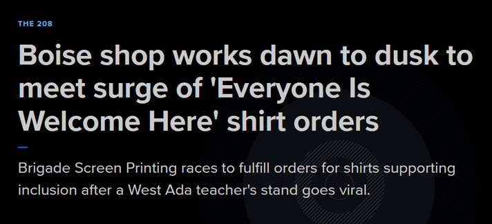 Headline from KTVB7:
The 208
Boise shop works dawn to dusk to meet surge of 'Everyone Is Welcome Here' shirt orders

Brigade Screen Printing races to fulfill orders for shirts supporting inclusion after a West Ada teacher's stand goes viral.