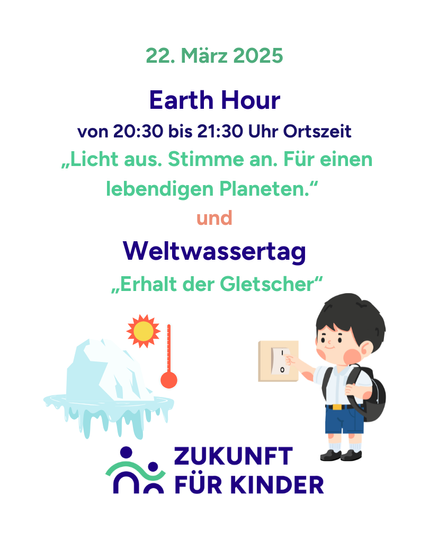 Text: Earth Hour von 20:30 bis 21:30 Uhr Ortszeit "Licht aus. Stimme an. Für einen lebendigen Planeten." und Weltwassertag "Erhalt der Gletscher"
Unten das Logo von Zukunft für Kinder
In der Mitte zwei gedruckte Bilder: einmal ein Eisberg in Wasser mit einer Sonne und einem Thermometer. Und ein Kind mit Rucksack, das auf einen Lichtschalter drückt.