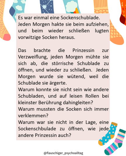 Es war einmal eine Sockenschublade.
Jeden Morgen hakte sie beim aufziehen, und beim wieder schließen lugten vorwitzige Socken heraus.
Das brachte die Prinzessin zur Verzweiflung, jeden Morgen mühte sie sich ab, die störrische Schublade zu öffnen, und wieder zu schließen. Jeden Morgen wurde sie wütend, weil die Schublade sie ärgerte.
Warum konnte sie nicht sein wie andere Schubladen, und auf leisen Rollen bei kleinster Berührung dahingleiten?
Warum mussten die Socken sich immer verklemmen?
Warum war sie nicht in der Lage, eine Sockenschbulade zu öffnen, wie jede andere Prinzessin auch?