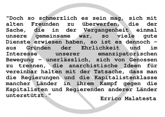Doch so schmerzlich es sein mag, sich mit alten Freunden zu Überwerfen, die der Sache, die in der Vergangenheit einmal unsere gemeinsame war, so viele gute Dienste erwiesen haben, so es ist es dennoch – aus Gründen der Ehrlichkeit und im Interesse unserer emanzipatorischen Bewegung – unerlässlich, sich von Genossen zu trennen, die anarchistische Ideen für vereinbar halten mit der Tatsache, dass man die Regierungen und die Kapitalistenklasse mancher Länder in ihrem Kampf gegen die Kapitalisten und Regierenden anderer Länder unterstützt.
Errico Malatesta