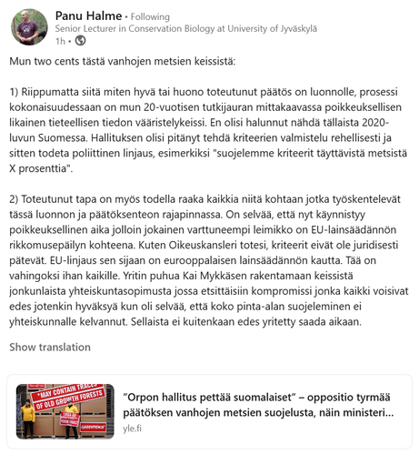 Panu Halme kirjoittaa LinkedInissä: 
"Mun two cents tästä vanhojen metsien keissistä:

1) Riippumatta siitä miten hyvä tai huono toteutunut päätös on luonnolle, prosessi kokonaisuudessaan on mun 20-vuotisen tutkijauran mittakaavassa poikkeuksellisen likainen tieteellisen tiedon vääristelykeissi. En olisi halunnut nähdä tällaista 2020-luvun Suomessa. Hallituksen olisi pitänyt tehdä kriteerien valmistelu rehellisesti ja sitten todeta poliittinen linjaus, esimerkiksi "suojelemme kriteerit täyttävistä metsistä X prosenttia". 

2) Toteutunut tapa on myös todella raaka kaikkia niitä kohtaan jotka työskentelevät tässä luonnon ja päätöksenteon rajapinnassa. On selvää, että nyt käynnistyy poikkeuksellinen aika jolloin jokainen varttuneempi leimikko on EU-lainsäädännön rikkomusepäilyn kohteena. Kuten Oikeuskansleri totesi, kriteerit eivät ole juridisesti pätevät. EU-linjaus sen sijaan on eurooppalaisen lainsäädännön kautta. Tää on vahingoksi ihan kaikille. Yritin puhua Kai Mykkäsen rakentamaan keissistä jonkunlaista yhteiskuntasopimusta jossa etsittäisiin kompromissi jonka kaikki voisivat edes jotenkin hyväksyä kun oli selvää, että koko pinta-alan suojeleminen ei yhteiskunnalle kelvannut. Sellaista ei kuitenkaan edes yritetty saada aikaan."

Show translation