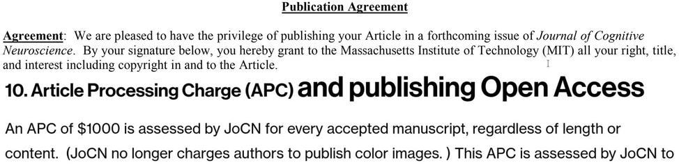 "Agreement: We are pleased to have the privilege of publishing your Article in a forthcoming issue of Journal of Cognitive Neuroscience. By your signature below, you hereby grant to the Massachusetts Institute of Technology (MIT) all your right, title,
and interest including copyright in and to the Article."

"10. Article Processing Charge (APC) and publishing Open Access

An APC of $1000 is assessed by JoCN for every accepted manuscript, regardless of length or content.  (JoCN no longer charges authors to publish color images. )"