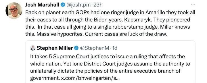 Post on X by Josh Marshall (@joshtpm
, 23h ago): "Back on planet earth GOPs had one ringer judge in Amarillo they took all their cases to all through the Biden years. Kacsmaryk. They pioneered this. In that case all going to a single rubberstamp judge. MILLER knows this. Massive hypocrites. Current cases are luck of the draw." Below, a post by Stephen Miller (@StephenM
, 1d ago) reads: "It takes 5 Supreme Court justices to issue a ruling that affects the whole nation. Yet lone District Court judges assume the authority to unilaterally dictate the policies of the entire executive branch of government. x.com/bhweingartner/s…"