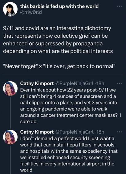 Screenshot from unidentified social media.

User h1wOrld:
9/11 and covid are an interesting dichotomy that represents how collective grief can be enhanced or suppressed by propaganda depending on what are the political interests
"Never forget" x "It's over, get back to normal"

Reply from user PurpleNinjaGrrl:
Ever think about how 22 years post-9/11 we still can't bring 4 ounces of sunscreen and a nail clipper onto a plane, and yet 3 years into an ongoing pandemic we're able to walk around a cancer treatment center maskless? I sure do.

PurpleNinjaGrrl: I don't demand a perfect world I just want a world that can install hepa filters in schools and hospitals with the same expediency that we installed enhanced security screening facilities in every international airport in the world.