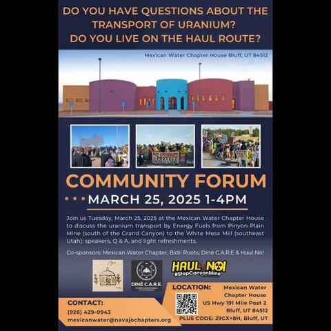 Flyer for event. There are photographs of colorful buildings (Mexican Water Chapter House), and people protesting Uranium mining, transport and milling.

Text:
Do you have questions about the transportation of #uranium? Do you live on the haul route?

Community Forum
March 25, 2025, 1-4 PM

Join us Tuesday, March 25, 2025 at the Mexican Water Chapter House to discuss the uranium transport by EnergyFuels
from  Pinyon Plain Mine to the White Mesa Mill: speakers, Q&A, and light refreshments will be provided.

Co-sponsors: Mexican Water Chapter, Bidii Roots, Dine CARE and HaulNo!

WHEN: Tuesday, March 25, 2025, 1-4 PM
LOCATION: Mexican Water Chapter House, US Hwy 191 Mile Post 2, Bluff, Utah 84512

Contact:
(928) 429-0943
mexicanwater@navajochapters.org