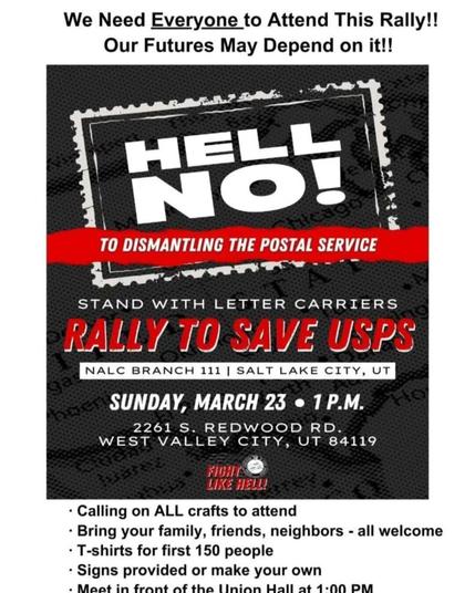 Hell No! To Dismantling the Postal Service - Union Labor Center, West Valley, Utah - Sunday, March 23rd @ 1PM

Stand with Letter Carriers  
Rally to save USPS  

NALC Branch 111, 2261 S. Redwood Rd.  
West Valley City, UT 84119  
Utah - Sunday, March 23rd @ 1PM  

FIGHT LIKE HELL!  

https://www.nalc.org/

"We need everyone to attend this rally!  
Our futures may depend on it! 

- Calling on ALL crafts to attend
- Bring your family, friends, neighbors - all welcome
- T-shirts for first 150 people
- Signs provided or make your own
- Meet in front of the Union Hall at 1:00 PM"