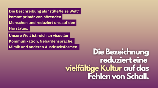 Ein Hintergrund mit einem Farbverlauf von Beige zu Lila. Links stehen zwei Blöcke mit weiß-gelber Schrift auf lila Hinterlegung:
„Die Beschreibung als ‚stille/leise Welt‘ kommt primär von hörenden Menschen und reduziert uns auf den Hörstatus.“
„Unsere Welt ist reich an visueller Kommunikation, Gebärdensprache, Mimik und anderen Ausdrucksformen.“
Rechts steht in großer, weiß-gelber Schrift:
„Die Bezeichnung reduziert eine vielfältige Kultur auf das Fehlen von Schall.“