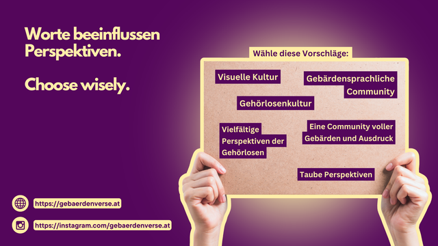 Ein dunkelvioletter Hintergrund mit gelber Schrift. Links steht der Text:
„Worte beeinflussen Perspektiven. Choose wisely.“
Rechts hält eine Person ein Klemmbrett aus Kork, auf dem mehrere Begriffe stehen, die Alternativen zu oft verwendeten Bezeichnungen für die Gehörlosengemeinschaft bieten. Oben ist ein gelber Kasten mit der Überschrift „Wähle diese Vorschläge:“. Darunter sind in dunkelvioletten Kästchen mit weißer Schrift die Begriffe:
„Visuelle Kultur“
„Gebärdensprachliche Community“
„Gehörlosenkultur“
„Vielfältige Perspektiven der Gehörlosen“
„Eine Community voller Gebärden und Ausdruck“
„Taube Perspektiven“

Unten links befinden sich zwei gelbe Buttons mit Links:
https://gebaerdenverse.at
https://instagram.com/gebaerdenverse.at