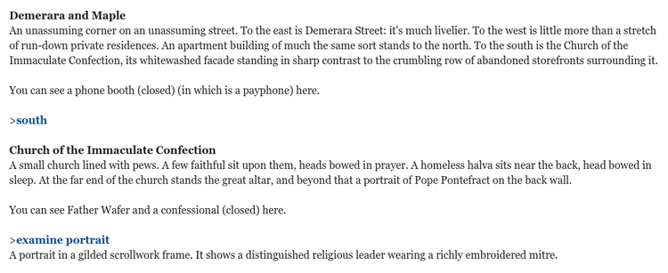 A screenshot from Who Whacked Jimmy Piñata?, a parser-based text adventure written using Inform. It says:

Demerara and Maple
An unassuming corner on an unassuming street. To the east is Demerara Street: it's much livelier. To the west is little more than a stretch of run-down private residences. An apartment building of much the same sort stands to the north. To the south is the Church of the Immaculate Confection, its whitewashed facade standing in sharp contrast to the crumbling row of abandoned storefronts surrounding it.
 
You can see a phone booth (closed) (in which is a payphone) here.
 
>south
 
Church of the Immaculate Confection
A small church lined with pews. A few faithful sit upon them, heads bowed in prayer. A homeless halva sits near the back, head bowed in sleep. At the far end of the church stands the great altar, and beyond that a portrait of Pope Pontefract on the back wall.
 
You can see Father Wafer and a confessional (closed) here.
 
>examine portrait
A portrait in a gilded scrollwork frame. It shows a distinguished religious leader wearing a richly embroidered mitre.