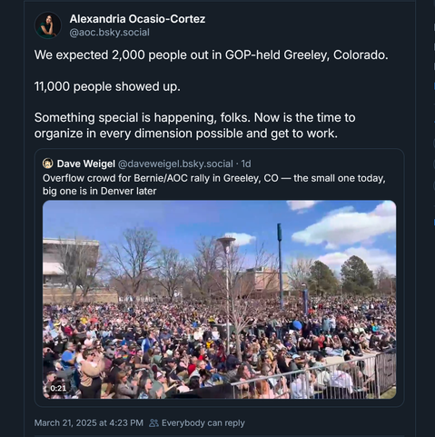 Screen shot of a social media post with a quote post embedded.

Post by Alexandria Ocasio-Cortez ‪@aoc.bsky.social‬:
"We expected 2,000 people out in GOP-held Greeley, Colorado. 

11,000 people showed up.

Something special is happening, folks. Now is the time to organize in every dimension possible and get to work."
‪
Quoted post by Dave Weigel‬ ‪@daveweigel.bsky.social‬:
"Overflow crowd for Bernie/AOC rally in Greeley, CO — the small one today, big one is in Denver later"

Video still showing thousands of people at the event.