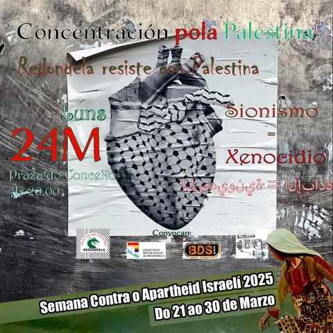 A imaxe é un cartel de convocatoria para unha concentración en apoio a Palestina. O fondo mostra unha parede con papeis pegados e desgastados. No centro, hai unha imaxe dun corazón anatómico cuberto cunha kufiyya (pano tradicional palestino), que parece estar impresa ou pegada na parede. No lado inferior dereito, hai a figura dunha muller vestida con roupa tradicional palestina, inclinada cara adiante.

O texto do cartel di:

Concentración pola Palestina  
Redondela resiste con Palestina  

Luns 24M  
Praza do Concello, Redondela
Ás 20:00

Sionismo = Xenocidio
(En árabe tamén aparece a mesma mensaxe)  

Convocan:  
 Pro Redondela  
 Colectivo Republicano de Redondela  
 BDS Galiza  
Sinha PACA
📢 **Semana Contra o Apartheid Israelí 2025**  
📅 **Do 21 ao 30 de Marzo**