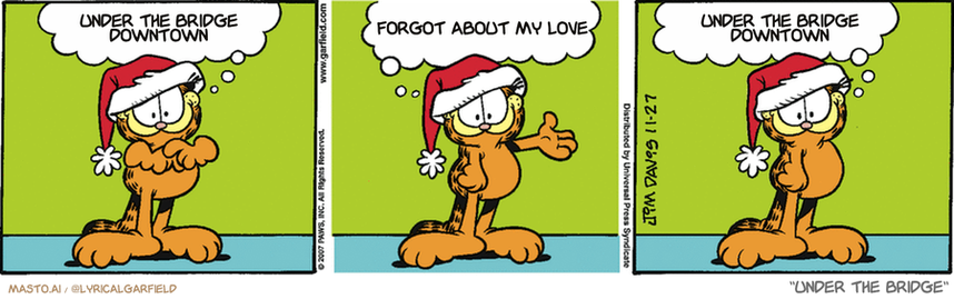 Original Garfield comic from November 27, 2007
Text replaced with lyrics from: Under the Bridge

Transcript:
• Under The Bridge Downtown
• Forgot About My Love
• Under The Bridge Downtown


--------------
Original Text:
• Garfield:  It's the greatest time of year!  When Jon gives me presents...  Instead of me just taking his stuff.
